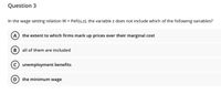 Question 3
In the wage setting relation W = PeF(u,z), the variable z does not include which of the following variables?
the extent to which firms mark up prices over their marginal cost
all of them are included
unemployment benefits
D) the minimum wage
