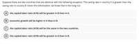 Suppose there are two countries that are identical with the following exception. The saving rate in country A is greater than the
saving rate in country B. Given this information, we know that in the long run
A
the capital-labor ratio (K/N) will be greater in B than in A.
B
economic growth will be higher in A than in B.
(c) the capital-labor ratio (K/N) will be the same in the two countries.
D
the capital-labor ratio (K/N) will be greater in A than in B.
