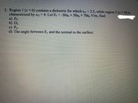 3. Region 1 (z<0) contains a dielectric for which &1 = 2.5, while region 2 (z> 0) is
characterized by &2 = 4. Let E, = -30a, + 50ay+ 70a, V/m, find:
a) E2.
b) D2
c) P2.
d) The angle between E, and the normal to the surface.
%3D
