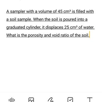 A sampler with a volume of 45 cm³ is filled with
a soil sample. When the soil is poured into a
graduated cylinder, it displaces 25 cm³ of water.
What is the porosity and void ratio of the soil.
A
3
T