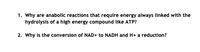 1. Why are anabolic reactions that require energy always linked with the
hydrolysis of a high energy compound like ATP?
2. Why is the conversion of NAD+ to NADH and H+ a reduction?
