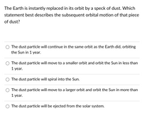 The Earth is instantly replaced in its orbit by a speck of dust. Which
statement best describes the subsequent orbital motion of that piece
of dust?
The dust particle will continue in the same orbit as the Earth did, orbiting
the Sun in 1 year.
The dust particle will move to a smaller orbit and orbit the Sun in less than
1 year.
The dust particle will spiral into the Sun.
The dust particle will move to a larger orbit and orbit the Sun in more than
1 year.
The dust particle will be ejected from the solar system.
