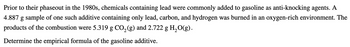 Prior to their phaseout in the 1980s, chemicals containing lead were commonly added to gasoline as anti-knocking agents. A
4.887 g sample of one such additive containing only lead, carbon, and hydrogen was burned in an oxygen-rich environment. The
products of the combustion were 5.319 g CO2(g) and 2.722 g H2O(g).
Determine the empirical formula of the gasoline additive.