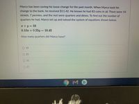 Marco has been saving his loose change for the past month. When Marco took his
change to the bank, he received $11.42. He knows he had 83 coins in all. There were 18
nickels, 7 pennies, and the rest were quarters and dimes. To find out the number of
quarters he had, Marco set up and solved the system of equations shown below.
T+y=58
0.10x + 0.25y = 10.45
How many quarters did Marco have?
O 10
O 25
O 31
O 27
Chp
