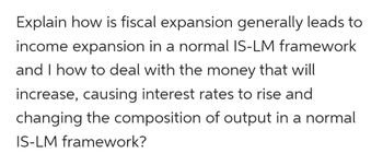 Explain how is fiscal expansion generally leads to
income expansion in a normal IS-LM framework
and I how to deal with the money that will
increase, causing interest rates to rise and
changing the composition of output in a normal
IS-LM framework?