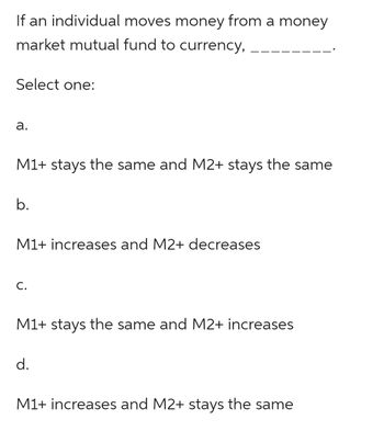 If an individual moves money from a money
market mutual fund to currency,
Select one:
a.
M1+ stays the same and M2+ stays the same
b.
M1+ increases and M2+ decreases
C.
M1+ stays the same and M2+ increases
d.
M1+ increases and M2+ stays the same