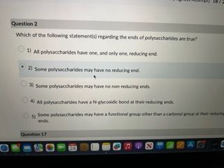 **Question 2**

Which of the following statement(s) regarding the ends of polysaccharides are true?

1) ○ All polysaccharides have one, and only one, reducing end.

2) ● Some polysaccharides may have no reducing end.

3) ○ Some polysaccharides may have no non-reducing ends.

4) ○ All polysaccharides have a N-glycosidic bond at their reducing ends.

5) ○ Some polysaccharides may have a functional group other than a carbonyl group at their reducing ends.