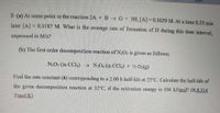 Stiller
2- (a) At some point in the reaction 2A +B G + 3H, [A]=0.3629 M. At a time 8.25 min
later [A] = 0.3187 M. What is the average rate of formation of H during this time interval,
expressed in M/s?
(b) The first order decomposition reaction of N2Os is given as follows;
N2O5 (in CCL) → N»O4 (in CCL) + ½ 02(g)
Find the rate constant (k) corresponding to a 2.00 h half-life at 25°C. Calculate the half-life of
the given decomposition reaction at 32°C, if the activation energy is 106 kJ/mol? (R:8.314
J/mol K)
