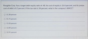 Paraglide Corp. has a target debt-equity ratio of .48. Its cost of equity is 16.4 percent, and its pretax
cost of debt is 8.2 percent. If the tax rate is 34 percent, what is the company's WACC?
11.28 percent
11.72 percent
13.20 percent
12.84 percent
12.91 percent