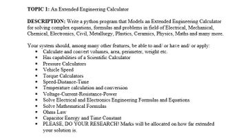 TOPIC 1: An Extended Engineering Calculator
DESCRIPTION: Write a python program that Models an Extended Engineering Calculator
for solving complex equations, formulas and problems in field of Electrical, Mechanical,
Chemical, Electronics, Civil, Metallurgy, Plastics, Ceramics, Physics, Maths and many more.
Your system should, among many other features, be able to and/ or have and/ or apply:
■ Calculate and convert volumes, area, perimeter, weight etc.
Has capabilities of a Scientific Calculator
Pressure Calculators
I Vehicle Speed
I
I
Torque Calculators
Speed-Distance-Time
I Temperature calculation and conversion
■ Voltage-Current-Resistance-Power
I Solve Electrical and Electronics Engineering Formulas and Equations
I Solve Mathematical Formulas
Ohms Law
■ Capacitor Energy and Time Constant
I PLEASE, DO YOUR RESEARCH! Marks will be allocated on how far extended
your solution is.