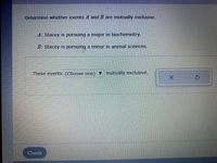 Determine whether events A and B are mutually exclusive.
A: Stacey is pursuing a major in biochemistry.
B: Stacey is pursuing a minor in animal sciences.
These events (Choose one) v mutually exclusive.
Check
