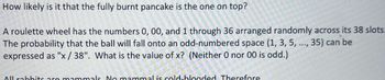 How likely is it that the fully burnt pancake is the one on top?
A roulette wheel has the numbers 0, 00, and 1 through 36 arranged randomly across its 38 slots.
The probability that the ball will fall onto an odd-numbered space (1, 3, 5, ..., 35) can be
expressed as "x/38". What is the value of x? (Neither 0 nor 00 is odd.)
All rabbits are mammals. No mammal is cold-blooded. Therefore