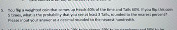 5. You flip a weighted coin that comes up Heads 40% of the time and Tails 60%. If you flip this coin
5 times, what is the probability that you see at least 3 Tails, rounded to the nearest percent?
Please input your answer as a decimal rounded to the nearest hundredth.
og a red lollinon that is 20% to be cherry 30% to be strawberry and 50% to be