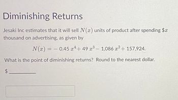 Diminishing Returns
Jesaki Inc estimates that it will sell N(x) units of product after spending $x
thousand on advertising, as given by
N(x) = -0.45x¹+49 x³ - 1,086 x² + 157,924.
What is the point of diminishing returns? Round to the nearest dollar.
$