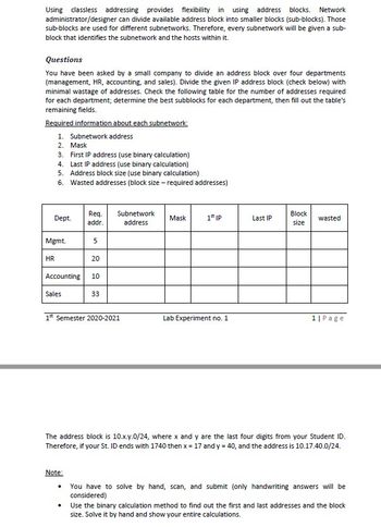 Using classless addressing provides flexibility in using address blocks. Network
administrator/designer can divide available address block into smaller blocks (sub-blocks). Those
sub-blocks are used for different subnetworks. Therefore, every subnetwork will be given a sub-
block that identifies the subnetwork and the hosts within it.
Questions
You have been asked by a small company to divide an address block over four departments
(management, HR, accounting, and sales). Divide the given IP address block (check below) with
minimal wastage of addresses. Check the following table for the number of addresses required
for each department; determine the best subblocks for each department, then fill out the table's
remaining fields.
Required information about each subnetwork:
1. Subnetwork address
2. Mask
3. First IP address (use binary calculation)
4. Last IP address (use binary calculation)
5. Address block size (use binary calculation)
6. Wasted addresses (block size - required addresses)
Dept.
Mgmt.
HR
Sales
Req.
addr.
Accounting 10
33
5
Note:
20
.
1st Semester 2020-2021
Subnetwork
address
Mask
1st IP
Lab Experiment no. 1
Last IP
Block
size
wasted
The address block is 10.x.y.0/24, where x and y are the last four digits from your Student ID.
Therefore, if your St. ID ends with 1740 then x = 17 and y = 40, and the address is 10.17.40.0/24.
1| Page
You have to solve by hand, scan, and submit (only handwriting answers will be
considered)
Use the binary calculation method to find out the first and last addresses and the block
size. Solve it by hand and show your entire calculations.