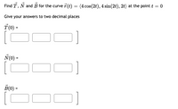 Find T, N and B for the curve 7 (t) = (4 cos(2t), 4 sin(2t), 2t) at the point t = 0
Give your answers to two decimal places
T(0) =
N(0) =
B(0) =
[C
