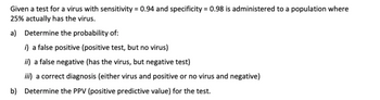 ### Problem on Virus Testing

Given a test for a virus with sensitivity = 0.94 and specificity = 0.98 is administered to a population where 25% actually has the virus.

#### a) Determine the probability of:

i) **A false positive** (positive test, but no virus)

ii) **A false negative** (has the virus, but negative test)

iii) **A correct diagnosis** (either virus and positive or no virus and negative)

#### b) Determine the PPV (positive predictive value) for the test.