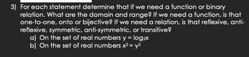 3) For each statement determine that if we need a function or binary
relation. What are the domain and range? If we need a function, is that
one-to-one, onto or bijective? If we need a relation, is that reflexive, anti-
reflexive, symmetric, anti-symmetric, or transitive?
a) On the set of real numbers y = log₂x
b) On the set of real numbers x² = y²