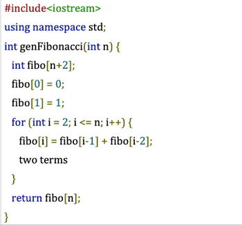 #include<iostream>
using namespace std;
int genFibonacci(int n) {
int fibo[n+2];
fibo[0] = 0;
fibo[1] = 1;
for (int i = 2; i <= n; i++) {
fibo [i] = fibo [i-1] + fibo[i-2];
two terms
}
}
return fibo[n];