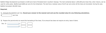 Bedford Ridge Development purchased a 5,000-acre tract of forested land southern Georgia. The tract contained about 1,650,000 pine trees that, when mature, can be
used for utility poles. Bedford paid $800 per acre for the timberland. The land has a residual value of $107 per acre when all the trees are harvested. During the year,
Bedford harvested 180,000 trees.
Required:
1. Compute the depletion per tree. Round your answer to the nearest cent and use the rounded value for any following calculations.
per tree
2. Prepare the journal entry to record the harvesting of the trees. If an amount box does not require an entry, leave it blank.
Dec. 31