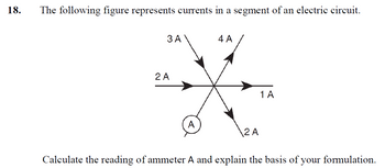 18.
The following figure represents currents in a segment of an electric circuit.
3 A
2 A
4 A
2 A
1 A
Calculate the reading of ammeter A and explain the basis of your formulation.