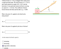 A block of mass m =
331 g is dragged with a string across
a rough horizontal table. The string tension is T
2.47 N,
and it pulls upward at an angle of o = 42.0° with the
horizontal. At one particular instant, the block is moving
at a speed of v =
6.10 m/s. The coefficient of kinetic
friction between the block and the table is uk =
0.609.
m
What is the power Pr supplied to the block by the
string tension?
Pr
W
What is the power Pf supplied by the force of friction?
Pf
W
At this instant, the block's speed is
O increasing.
O decreasing.
impossible to determine.
constant.
