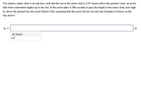 You attach a meter stick to an oak tree, such that the top of the meter stick is 2.07 meters above the ground. Later, an acorn
falls from somewhere higher up in the tree. If the acorn takes 0.306 seconds to pass the length of the meter stick, how high
ho above the ground was the acorn before it fell, assuming that the acorn did not run into any branches or leaves on the
way down?
ho
* TOOLS
x10
