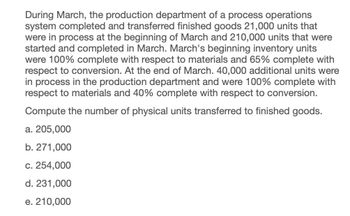 During March, the production department of a process operations
system completed and transferred finished goods 21,000 units that
were in process at the beginning of March and 210,000 units that were
started and completed in March. March's beginning inventory units
were 100% complete with respect to materials and 65% complete with
respect to conversion. At the end of March. 40,000 additional units were
in process in the production department and were 100% complete with
respect to materials and 40% complete with respect to conversion.
Compute the number of physical units transferred to finished goods.
a. 205,000
b. 271,000
c. 254,000
d. 231,000
e. 210,000