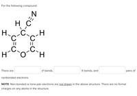 For the following compound:
H C
H.
.C
||
H.
There are
O bonds,
IT bonds, and
pairs of
nonbonded electrons.
NOTE: Non-bonded or lone-pair electrons are not drawn in the above structure. There are no formal
charges on any atoms in the structure.
