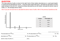 QUESTION
The mass spectra of sulfur is shown to the right. Each of their relative abundances (i.e.,each peak height)
is measured and tabulated as shown. Using the peak height data given, calculate the abundance of each
sulfur isotope in the unit of %. Using the isotopic abundances you will obtain, calculate the atomic mass of
Sulfur (i.e., the average atomic mass).
Hint: If you are not sure how to calculate the atomic mass of sulfur, refer to the previous Questions so far.
DATA
Isotope
Peak height, cm
325
50.00
335
0.40
345
2.30
365
0.10
32
33
34
36
MASS, amu
Copyright © All Rights Reserved by M.Han
The abundance of 32s is
%. The abundance of 33s is
%. The
abundance of 34s is
%. The abundance of 36s is
%. The
atomic mass of sulfur is
amu.
Relative Abundance
