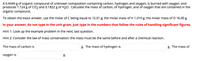 ### Problem Statement:

A 0.4444 g of organic compound of unknown composition containing carbon, hydrogen, and oxygen, is burned with oxygen, and produces 1.124 g of CO2 and 0.1822 g of H2O. Calculate the mass of carbon, of hydrogen, and of oxygen that are contained in the organic compound.

### Given Data:
- Mass of organic compound: 0.4444 g
- Mass of CO2 produced: 1.124 g
- Mass of H2O produced: 0.1822 g

### Constants:
- Molar mass of Carbon (C): 12.01 g/mol
- Molar mass of Hydrogen (H): 1.010 g/mol
- Molar mass of Oxygen (O): 16.00 g/mol

### Instructions:
To obtain the exact answer, use the molar masses provided.

### Answer Format:
In your answer, do not type in the unit gram, just type in the numbers that follow the rules of handling significant figures.

### Hints:
1. Look up the example problem in the next, last question.
2. Consider the law of mass conservation: the mass must be the same before and after a chemical reaction.

### Calculations:
- The mass of carbon is __________ g.
- The mass of hydrogen is __________ g.
- The mass of oxygen is __________ g.