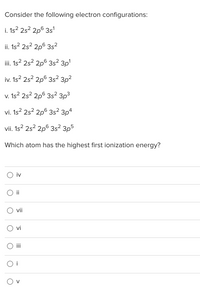 Consider the following electron configurations:
i. 1s? 2s? 2p6 3s'
ii. 1s? 2s? 2p° 3s?
iii. 1s? 2s? 2p6 3s² 3p'
iv. 1s? 2s? 2p6 3s? 3p2
v. 1s² 2s² 2pº 3s² 3p3
vi. 1s? 2s? 2p6 3s² 3pª
4
vii. 1s? 2s? 2p° 3s² 3p5
Which atom has the highest first ionization energy?
iv
O i
vii
vi
O i
O v
