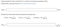 Carbon monoxide, CO, reacts with chlorine, Cl, , to form the very poisonous gas phosgene, COCI,.
Calculate AHn using values from the table of thermodynamic properties.
rxn
ΔΗΚ
J/mol
rxn
Calculate AC, of the reaction from the given gaseous heat capacity data.
J
J
СР (СО) 3 29.9.
J
Ср (Cl,) 3 33.9.
mol · K
Ср (СОCI,) 3 59.7.
mol · K
mol · K
J
AC:rxn =
mol · K
