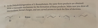 2. In the Dehydrohalogenation of 2-Bromobutane, the same three products are obtained.
Write a reasonable mechanism for the formation of these products. Make sure you show all
intermediates, formal charges, and use curved arrows to track the flow of electrons.
Base
Br
