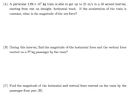 (A) A particular 1.89 x 107 kg train is able to get up to 25 m/s in a 58 second interval,
starting from rest on straight, horizontal track. If the acceleration of the train is
constant, what is the magnitude of the net force?
(B) During this interval, find the magnitude of the horizontal force and the vertical force
exerted on a 77 kg passenger by the train?
(C) Find the magnitude of the horizontal and vertical force exerted on the train by the
passenger
from part (B).
