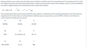 Using acetylene as your only source of carbon atoms, identify a synthetic route for the production of 1-bromobutane. First, select
the reagents necessary for the transformation shown, using no more than four steps in the synthesis. In part 2, you will synthesize
any carbon reagents (other than acetylene) that were used in the synthesis.
?
H
-H
Br
The transformation above can be performed with some reagent or combination of the reagents listed below. Give the necessary
reagent(s) in the correct order, as a string of letters (without spaces or punctuation, such as "EBF"). If there is more than one
correct solution, provide just one answer.
A
B
с
MeONa
NaNH,
t-BuOK
D
E
F
EtBr
H₂, Lindlar's cat.
Br2, hv
G
H
|
HBr, ROOR
H₂, Pt
HBr