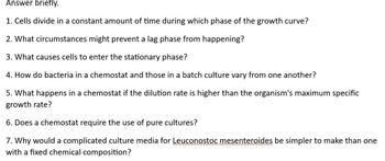 Answer briefly.
1. Cells divide in a constant amount of time during which phase of the growth curve?
2. What circumstances might prevent a lag phase from happening?
3. What causes cells to enter the stationary phase?
4. How do bacteria in a chemostat and those in a batch culture vary from one another?
5. What happens in a chemostat if the dilution rate is higher than the organism's maximum specific
growth rate?
6. Does a chemostat require the use of pure cultures?
7. Why would a complicated culture media for Leuconostoc mesenteroides be simpler to make than one
with a fixed chemical composition?