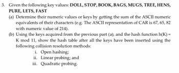 3. Given the following key values: DOLL, STOP, BOOK, BAGS, MUGS, TREE, HENS,
PURE, LETS, FAST
(a) Determine their numeric values or keys by getting the sum of the ASCII numeric
equivalents of their characters (e.g. The ASCII representation of CAR is 67, 65, 82
with numeric value of 214).
(b) Using the keys acquired from the previous part (a), and the hash function h(K) =
K mod 11, show the hash table after all the keys have been inserted using the
following collision resolution methods:
i. Open hashing;
ii. Linear probing; and
iii. Quadratic probing.