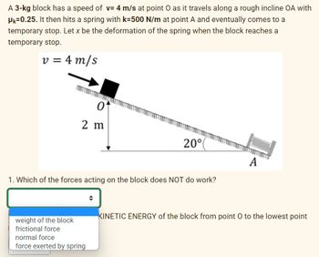 A 3-kg block has a speed of v= 4 m/s at point O as it travels along a rough incline OA with
HK-0.25. It then hits a spring with k=500 N/m at point A and eventually comes to a
temporary stop. Let x be the deformation of the spring when the block reaches a
temporary stop.
v = 4 m/s
0
2 m
weight of the block
frictional force
1. Which of the forces acting on the block does NOT do work?
20°
normal force
force exerted by spring
A
KINETIC ENERGY of the block from point O to the lowest point