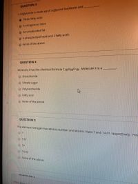 QUESTION 3
A triglyceride is made up of a glycerol backbone and
O Three fatty acids
O A nitrogenous base
O An unsaturated fat
O A phospholipid head and 2 fatty acids
O None of the above
QUESTION 4
Molecule X has the chemical formula C18H36018. Molecule X is a
Disaccharide
O Simple sugar
O Polysaccharide
O Fatty acid
O None of the above
QUESTION 5
The element Nitrogen has atomic number and atomic mass 7 and 14.01 respectively. Hov
O 7.01
O 14
O 14.02
O None of the above
OUESTIO N E
Click Saua
