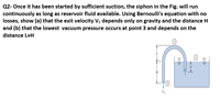 Q2- Once it has been started by sufficient suction, the siphon in the Fig. will run
continuously as long as reservoir fluid available. Using Bernoulli's equation with no
losses, show (a) that the exit velocity V2 depends only on gravity and the distance H
and (b) that the lowest vacuum pressure occurs at point 3 and depends on the
distance L+H
