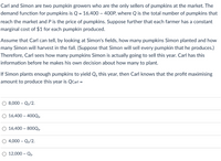 Carl and Simon are two pumpkin growers who are the only sellers of pumpkins at the market. The
demand function for pumpkins is Q = 16,400 – 400P, where Q is the total number of pumpkins that
reach the market and P is the price of pumpkins. Suppose further that each farmer has a constant
marginal cost of $1 for each pumpkin produced.
Assume that Carl can tell, by looking at Simon's fields, how many pumpkins Simon planted and how
many Simon will harvest in the fall. (Suppose that Simon will sell every pumpkin that he produces.)
Therefore, Carl sees how many pumpkins Simon is actually going to sell this year. Carl has this
information before he makes his own decision about how many to plant.
If Simon plants enough pumpkins to yield Qs this year, then Carl knows that the profit maximising
amount to produce this year is Qcarl =
O 8,000 – Qs/2.
O 16,400 – 400Qs.
O 16,400 – 800Qs.
O 4,000 – Qs/2.
O 12,000 – Qs.
