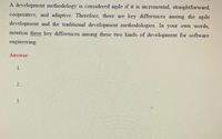 A development methodology is considered agile if it is incremental, straightforward,
cooperative, and adaptive. Therefore, there are key differences among the agile
development and the traditional development methodologies. In your own words,
mention three key differences among these two kinds of development for software
engineering.
Answer:
1.
2.
3.
