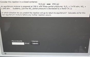 Consider this reaction in a closed container.
N₂O,(g)
2NO₂(g)
=
An equilibrium mixture is prepared at 298 K with these partial pressures: N₂O, = 3.476 atm, NO₂
1.048 atm. Suddenly, just the NO₂ partial pressure is decreased by a factor of 2.6
In which direction do you predict the reaction will go to return to equilibrium? Calculate AG for this
non-equilibrium mixture before any further reaction occurs.
D
Plus or minus 5%
J/mol
3 Attempts
Submit