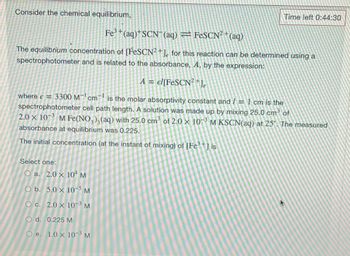 Consider the chemical equilibrium,
Time left 0:44:30
Fe³+(aq)+SCN7 (aq) = FeSCN² + (aq)
The equilibrium concentration of [FeSCN2+], for this reaction can be determined using a
spectrophotometer and is related to the absorbance, A, by the expression:
A = el [FeSCN²+1
where e = 3300 M¹ cm is the molar absorptivity constant and / = 1 cm is the
spectrophotometer cell path length. A solution was made up by mixing 25.0 cm³ of
2.0 x 103 M Fe(NO3)3(aq) with 25.0 cm³ of 2.0 x 103 M KSCN(aq) at 25". The measured
absorbance at equilibrium was 0.225.
The initial concentration (at the instant of mixing) of [Fe³+] is
Select one:
O a. 2.0 x 104 M
O b. 5.0 x 10-5 M
O c. 2.0 x 10-³ M
O d. 0.225 M
O e. 1.0 x 10-³ M