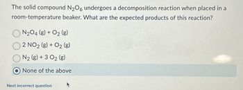 The solid compound N2O6 undergoes a decomposition reaction when placed in a
room-temperature beaker. What are the expected products of this reaction?
N2O4 (8) + O2 (g)
2 NO2 (g) + O2 (g)
N₂ (g) + 3 0₂ (g)
None of the above
Next incorrect question