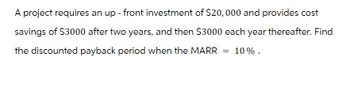 A project requires an up- front investment of $20,000 and provides cost
savings of $3000 after two years, and then $3000 each year thereafter. Find
the discounted payback period when the MARR
= 10%.