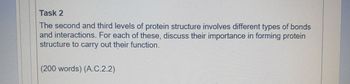 Task 2
The second and third levels of protein structure involves different types of bonds
and interactions. For each of these, discuss their importance in forming protein
structure to carry out their function.
(200 words) (A.C.2.2)