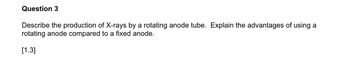 Question 3
Describe the production of X-rays by a rotating anode tube. Explain the advantages of using a
rotating anode compared to a fixed anode.
[1.3]