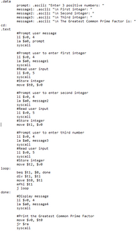 .data
prompt: .asciiz "Enter 3 positive numbers: "
messagel: .asciiz "\n First integer:
message2: .asciiz "\n Second integer:
message3: .asciiz "\n Third integer:
message4: .asciiz "\n The Greatest Common Prime Factor is:
cd:
.text
#Prompt user message
li $ve, 4
la Sae, prompt
syscall
#Prompt user to enter first integer
li $ve, 4
la Sae, message1
syscall
#Read user input
li $ve, 5
syscall
#Store integer
move $te, $ve
#Prompt user to enter second integer
li $ve, 4
la Sae, message2
syscall
#Read user input
li $ve, 5
syscall
#Store integer
move $t1, $ve
|
#Prompt user to enter third number
li $ve, 4
la Sae, message3
syscall
#Read user input
li $ve, 5
syscall
#Store integer
move $t2, $ve
loop:
beg $t1, $e, done
div $t1, $t1
move $te, $t1
mfhi $t1
j loop
done:
#Display message
li $ve, 4
la Sae, message4
syscall
#Print the Greatest Common Prime Factor
move $ve, $to
jr $ra
syscall
